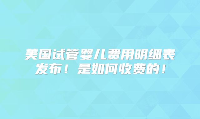 美国试管婴儿费用明细表发布!是如何收费的!