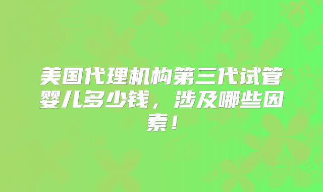 美国代理机构第三代试管婴儿多少钱，涉及哪些因素！
