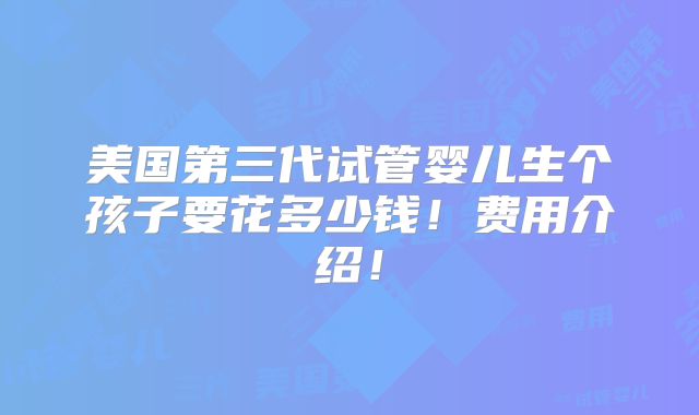 美国第三代试管婴儿生个孩子要花多少钱!费用介绍!