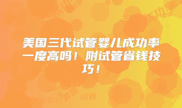 美国三代试管婴儿成功率一度高吗！附试管省钱技巧！