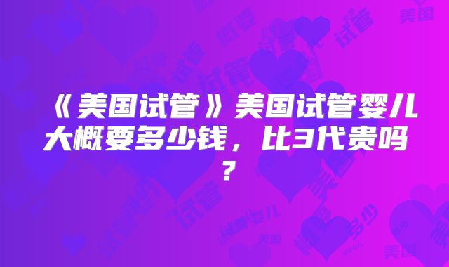 美国试管美国试管婴儿大概要多少钱，比3代贵吗？