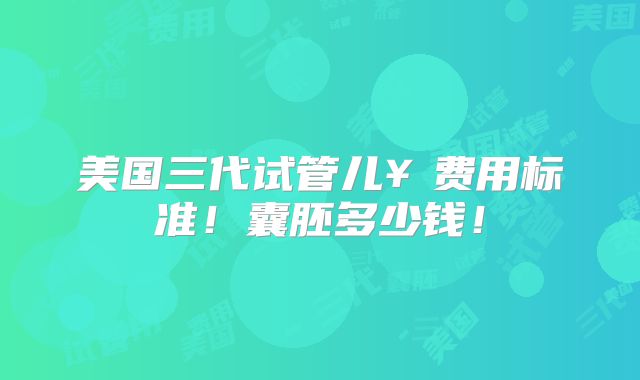 美国三代试管儿¥费用标准!囊胚多少钱!