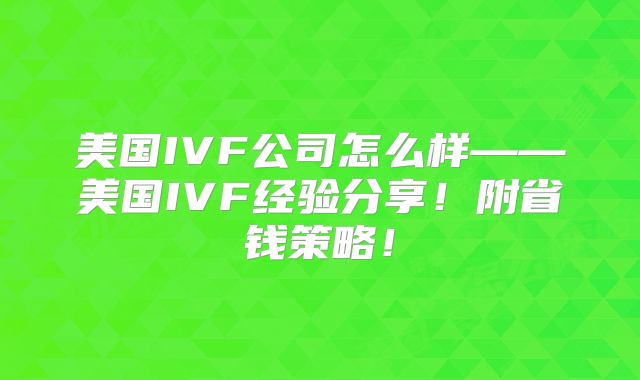 美国IVF公司怎么样——美国IVF经验分享！附省钱策略！