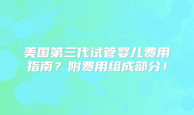 美国第三代试管婴儿费用指南?附费用组成部分!