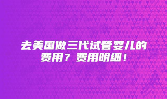 去美国做三代试管婴儿的费用？费用明细！