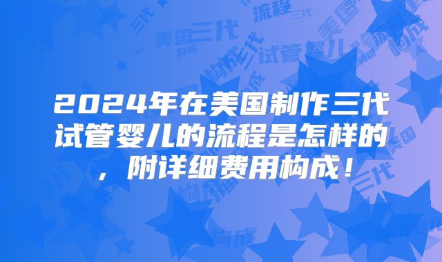 2024年在美国制作三代试管婴儿的流程是怎样的,附详细费用构成!