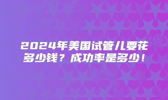 2024年美国试管儿要花多少钱？成功率是多少！