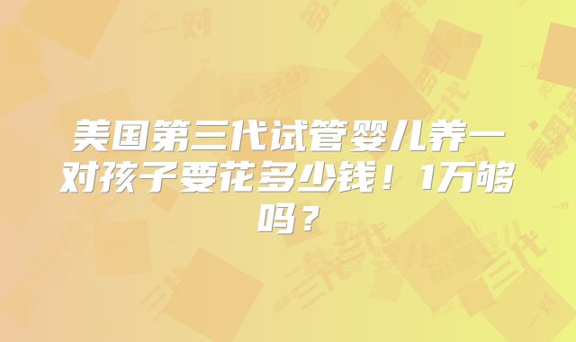 美国第三代试管婴儿养一对孩子要花多少钱！1万够吗？