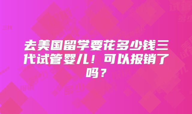 去美国留学要花多少钱三代试管婴儿!可以报销了吗?