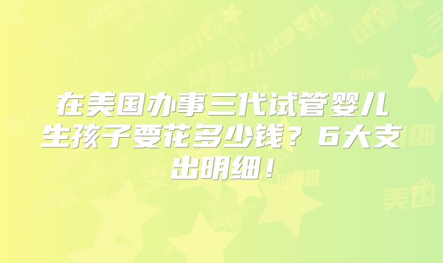 在美国办事三代试管婴儿生孩子要花多少钱？6大支出明细！