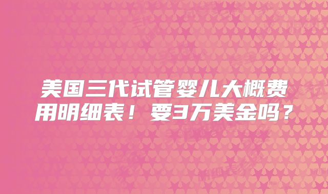 美国三代试管婴儿大概费用明细表！要3万美金吗？