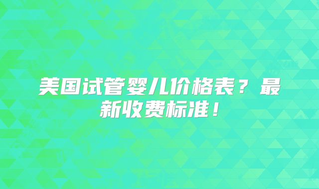 美国试管婴儿价格表？最新收费标准！