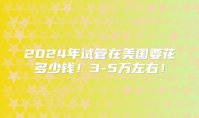 2024年试管在美国要花多少钱！3-5万左右！