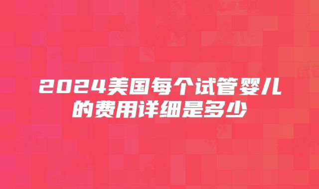 2024美国每个试管婴儿的费用详细是多少