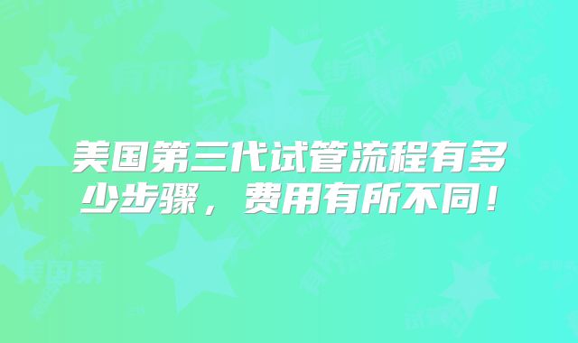 美国第三代试管流程有多少步骤，费用有所不同！