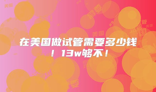 在美国做试管需要多少钱!13w够不!