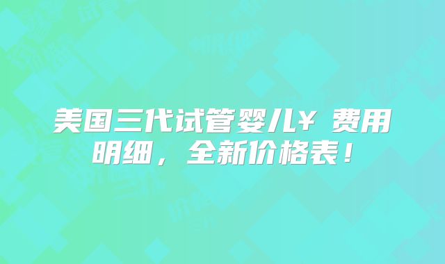 美国三代试管婴儿￥费用明细，全新价格表！