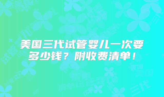 美国三代试管婴儿一次要多少钱？附收费清单！