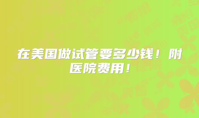 在美国做试管要多少钱！附医院费用！
