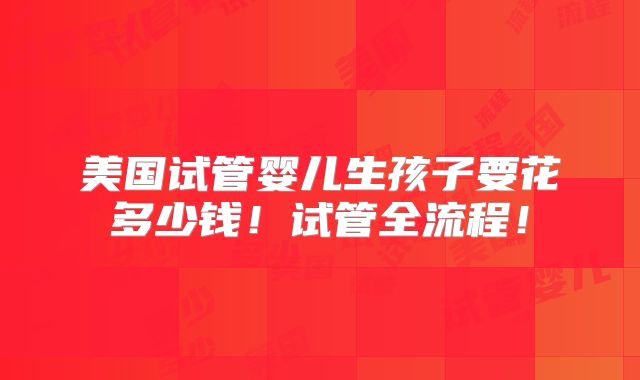 美国试管婴儿生孩子要花多少钱!试管全流程!