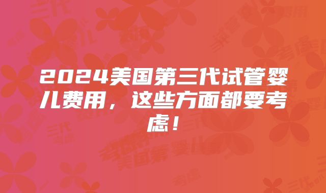 2024美国第三代试管婴儿费用,这些方面都要考虑!