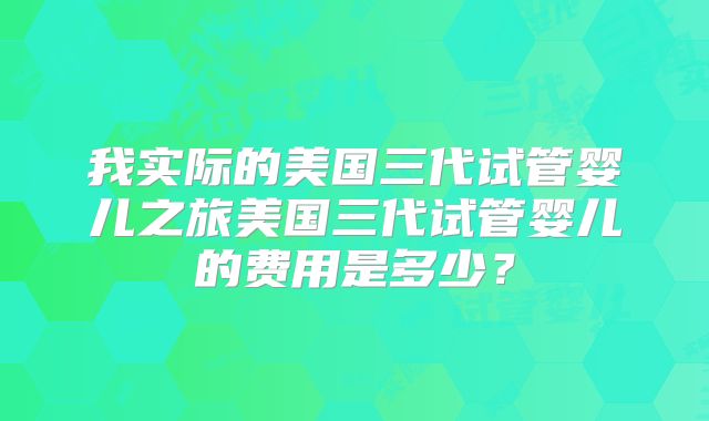 我实际的美国三代试管婴儿之旅美国三代试管婴儿的费用是多少？