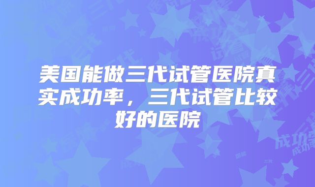 美国能做三代试管医院真实成功率,三代试管比较好的医院