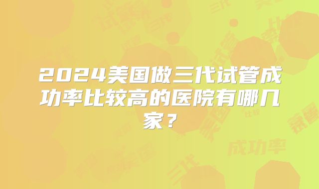2024美国做三代试管成功率比较高的医院有哪几家？