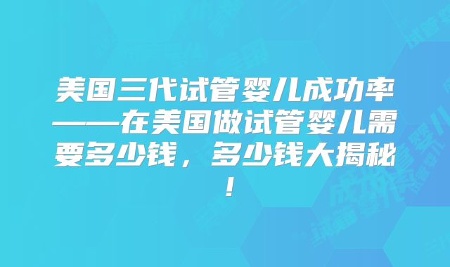 美国三代试管婴儿成功率——在美国做试管婴儿需要多少钱，多少钱大揭秘！