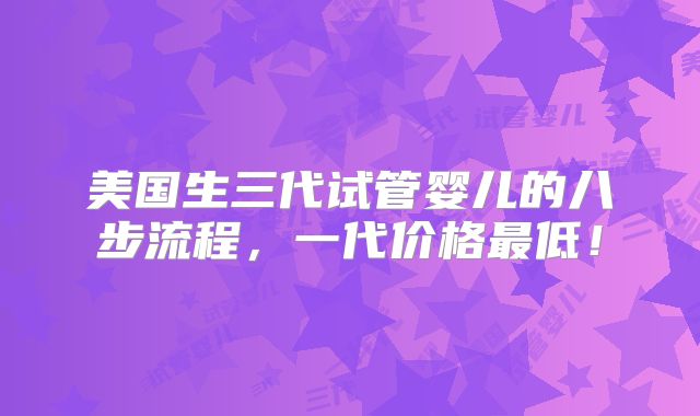 美国生三代试管婴儿的八步流程,一代价格最低!