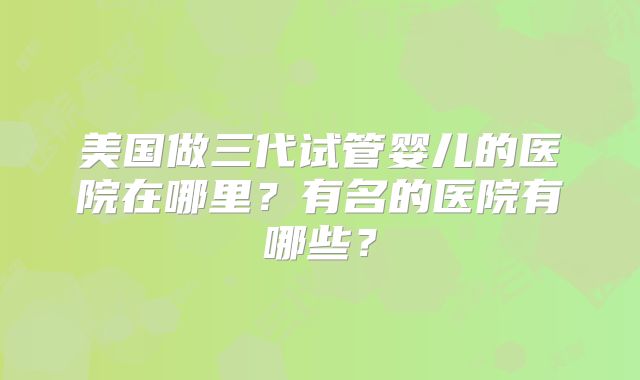 美国做三代试管婴儿的医院在哪里？有名的医院有哪些？