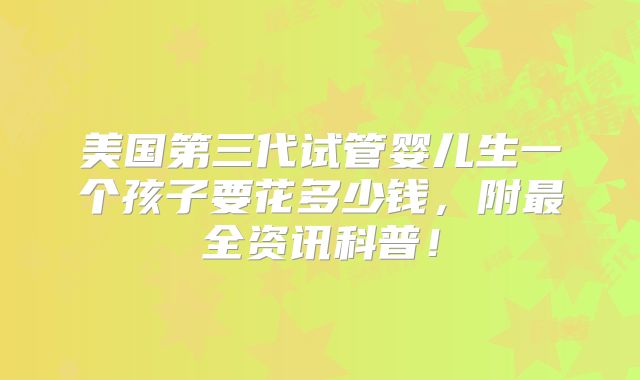 美国第三代试管婴儿生一个孩子要花多少钱，附最全资讯科普！