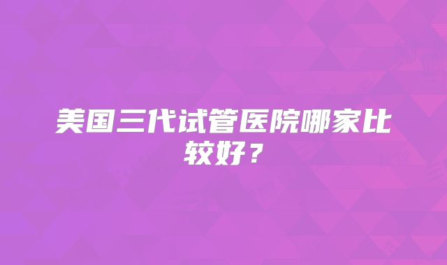 美国三代试管医院哪家比较好？