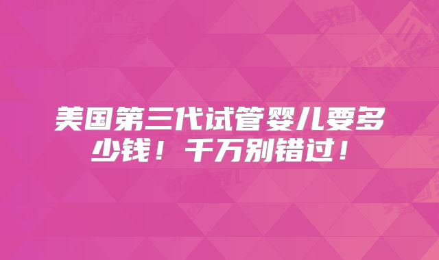 美国第三代试管婴儿要多少钱!千万别错过!