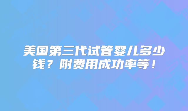美国第三代试管婴儿多少钱？附费用成功率等！