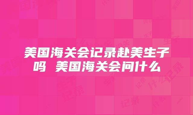 美国海关会记录赴美生子吗 美国海关会问什么