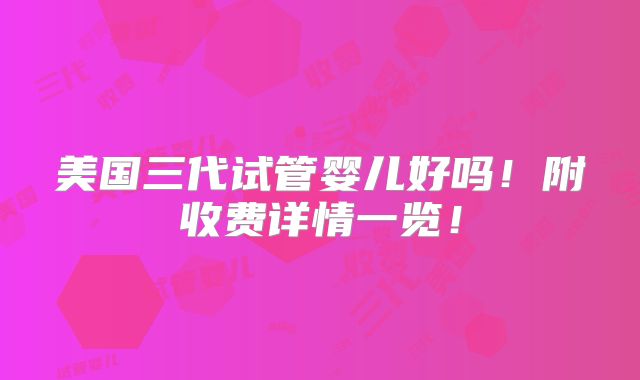 美国三代试管婴儿好吗！附收费详情一览！