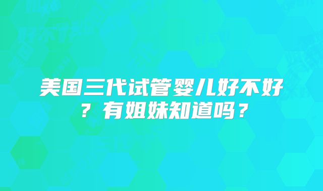 美国三代试管婴儿好不好？有姐妹知道吗？