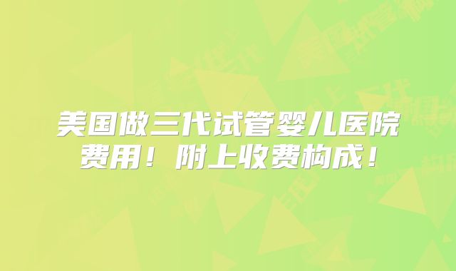 美国做三代试管婴儿医院费用!附上收费构成!