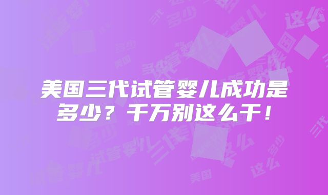 美国三代试管婴儿成功是多少?千万别这么干!