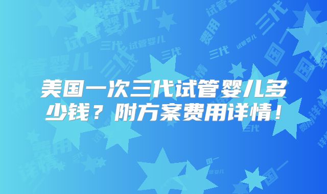 美国一次三代试管婴儿多少钱？附方案费用详情！