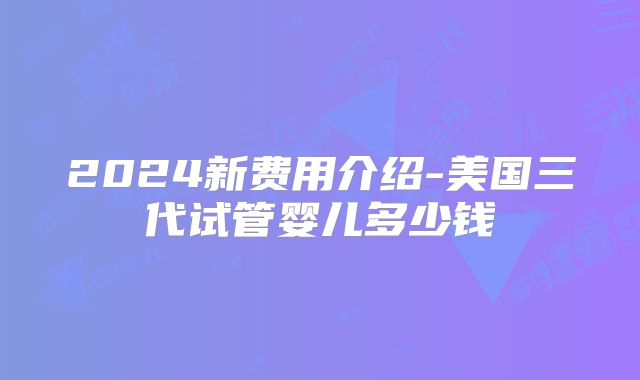 2024新费用介绍-美国三代试管婴儿多少钱
