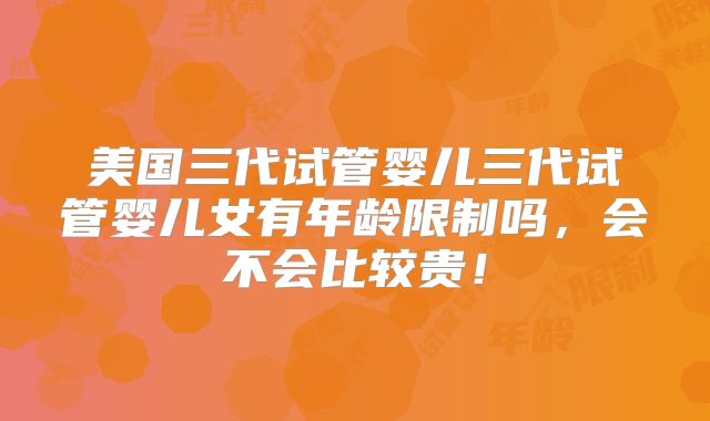 美国三代试管婴儿三代试管婴儿女有年龄限制吗,会不会比较贵!