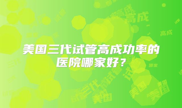 美国三代试管高成功率的医院哪家好?