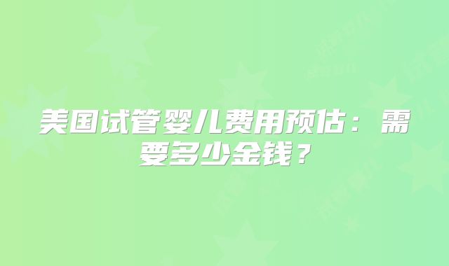 美国试管婴儿费用预估:需要多少金钱?
