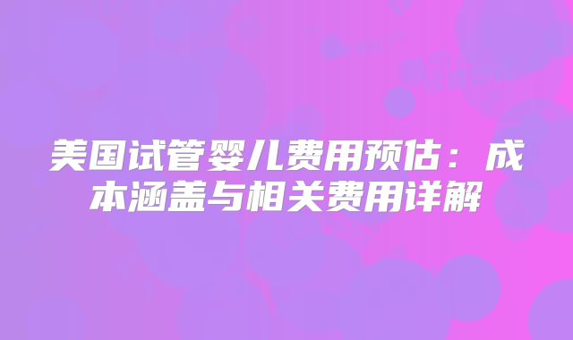 美国试管婴儿费用预估：成本涵盖与相关费用详解