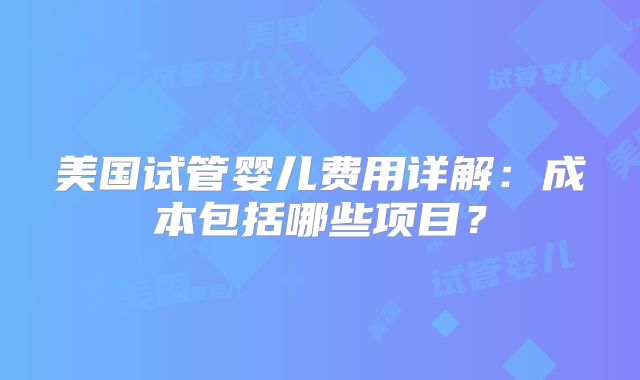 美国试管婴儿费用详解:成本包括哪些项目?