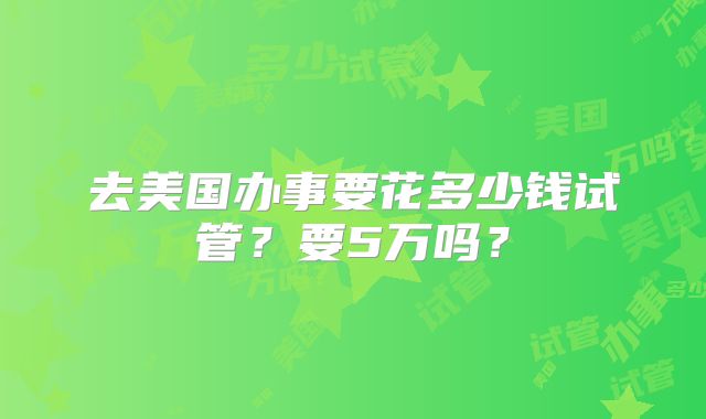 去美国办事要花多少钱试管？要5万吗？