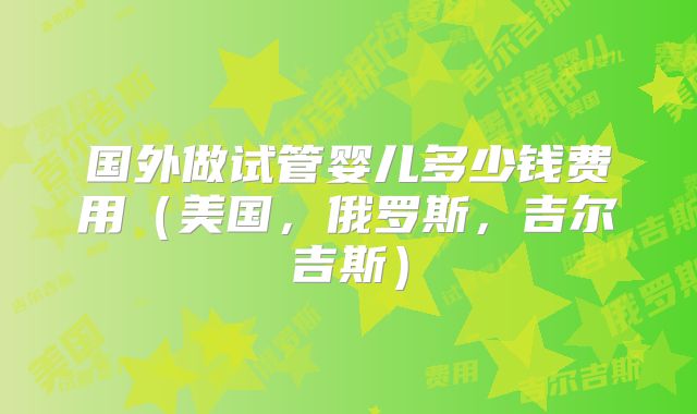 国外做试管婴儿多少钱费用（美国，俄罗斯，吉尔吉斯）
