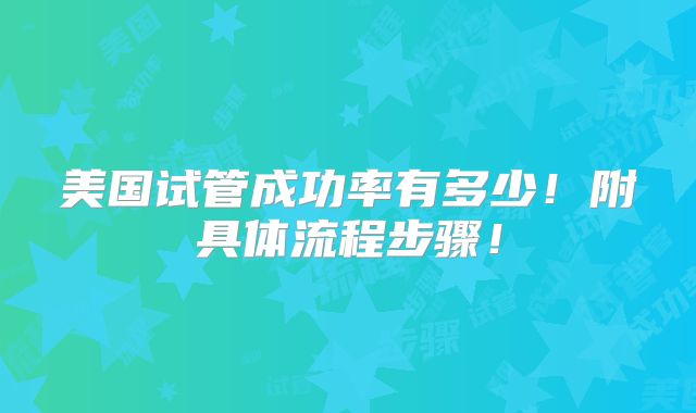 美国试管成功率有多少！附具体流程步骤！